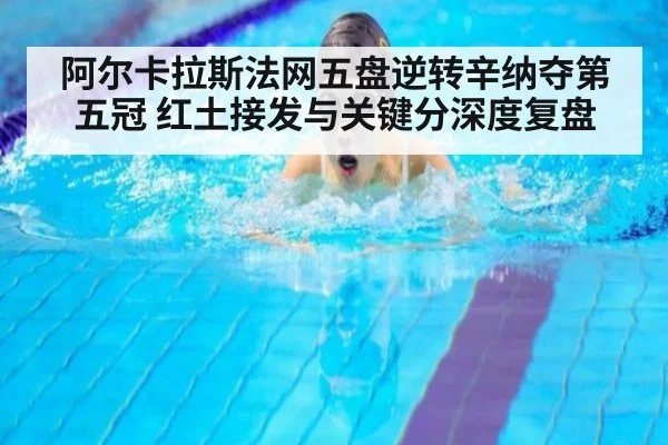 阿尔卡拉斯法网五盘逆转辛纳夺第五冠 红土接发与关键分深度复盘